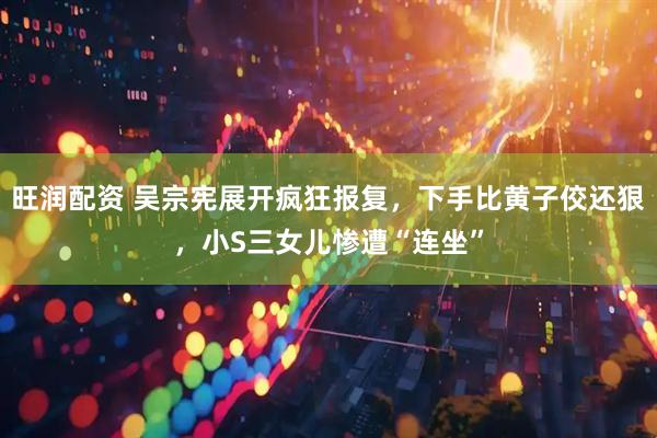 旺润配资 吴宗宪展开疯狂报复，下手比黄子佼还狠，小S三女儿惨遭“连坐”