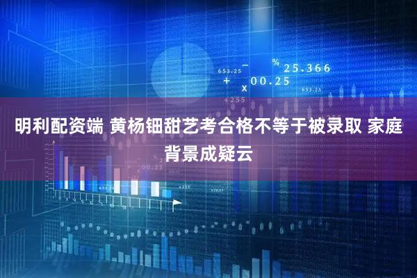 明利配资端 黄杨钿甜艺考合格不等于被录取 家庭背景成疑云