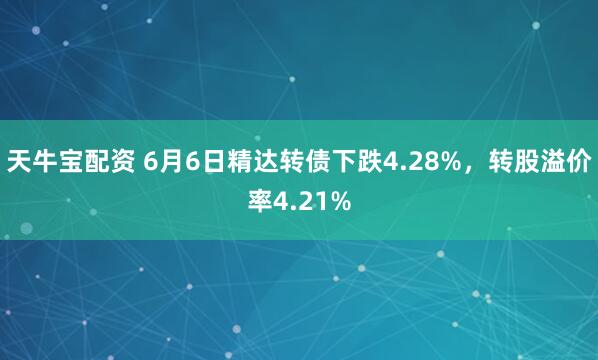 天牛宝配资 6月6日精达转债下跌4.28%，转股溢价率4.21%