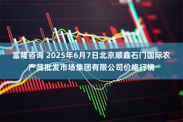 富隆咨询 2025年6月7日北京顺鑫石门国际农产品批发市场集团有限公司价格行情