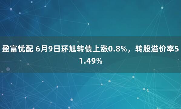 盈富忧配 6月9日环旭转债上涨0.8%，转股溢价率51.49%