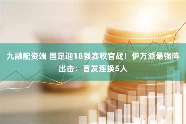 九融配资端 国足迎18强赛收官战！伊万派最强阵出击：首发连换5人