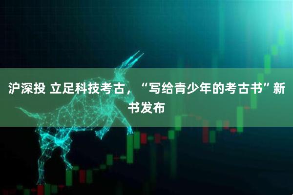 沪深投 立足科技考古，“写给青少年的考古书”新书发布