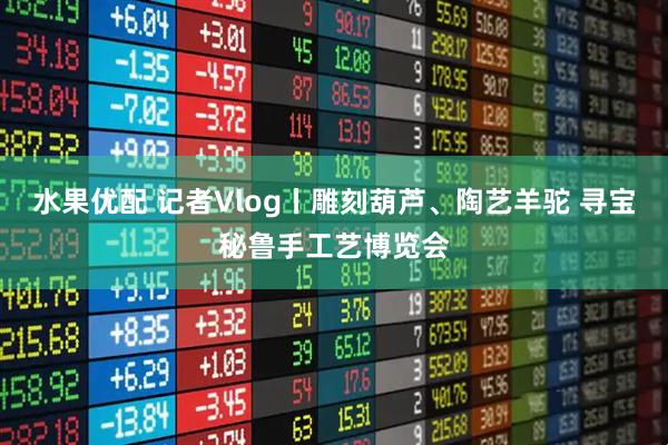 水果优配 记者Vlog丨雕刻葫芦、陶艺羊驼 寻宝秘鲁手工艺博览会