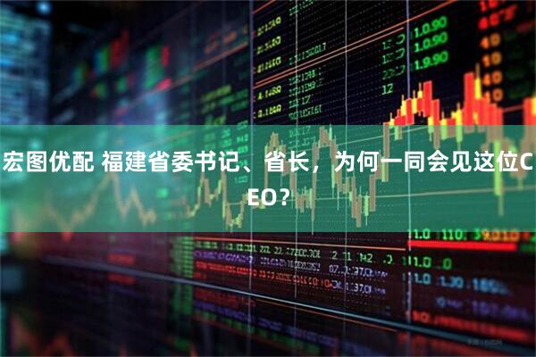宏图优配 福建省委书记、省长，为何一同会见这位CEO？