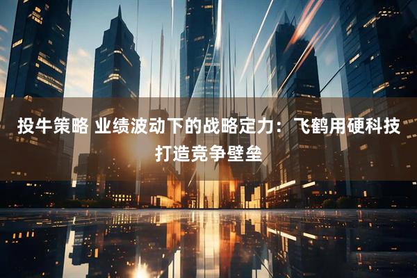 投牛策略 业绩波动下的战略定力：飞鹤用硬科技打造竞争壁垒