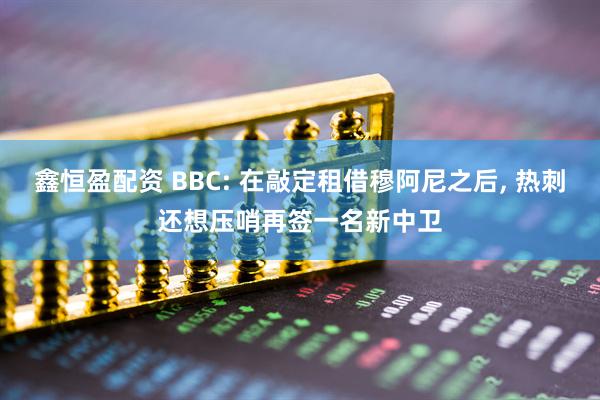 鑫恒盈配资 BBC: 在敲定租借穆阿尼之后, 热刺还想压哨再签一名新中卫