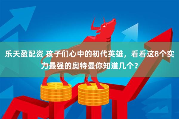 乐天盈配资 孩子们心中的初代英雄，看看这8个实力最强的奥特曼你知道几个？