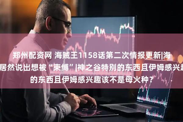 郑州配资网 海贼王1158话第二次情报更新|海上最自由的罗杰居然说出想被“束缚”|神之谷特别的东西且伊姆感兴趣该不是母火种？