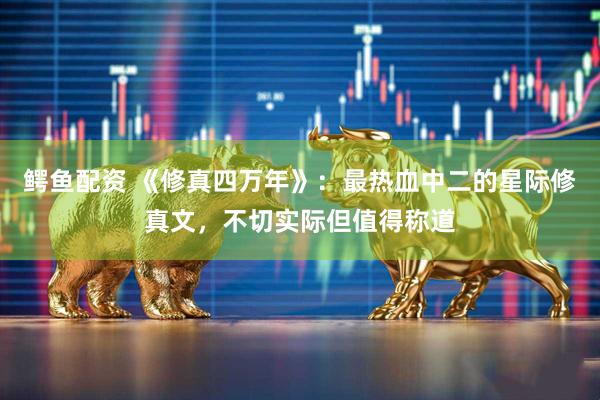 鳄鱼配资 《修真四万年》：最热血中二的星际修真文，不切实际但值得称道