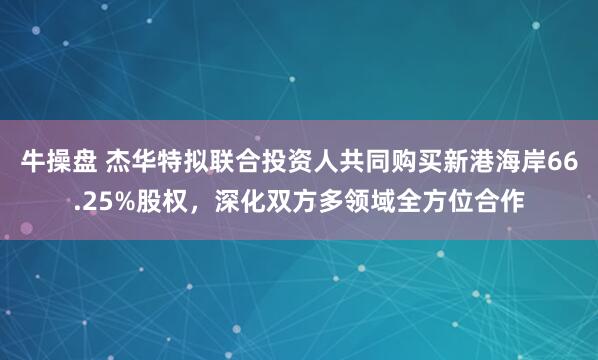 牛操盘 杰华特拟联合投资人共同购买新港海岸66.25%股权，深化双方多领域全方位合作