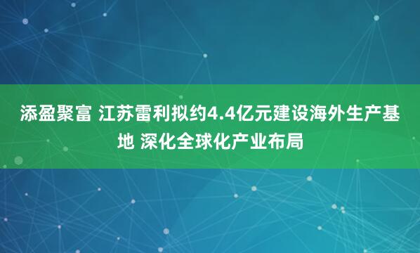 添盈聚富 江苏雷利拟约4.4亿元建设海外生产基地 深化全球化产业布局