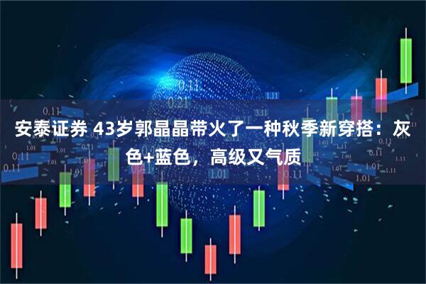 安泰证券 43岁郭晶晶带火了一种秋季新穿搭：灰色+蓝色，高级又气质