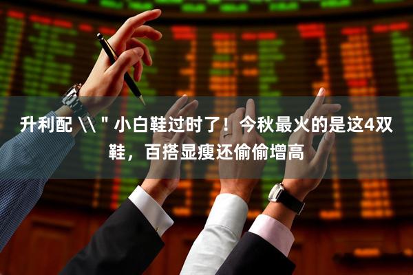 升利配 \＂小白鞋过时了！今秋最火的是这4双鞋，百搭显瘦还偷偷增高