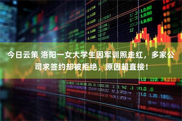 今日云策 洛阳一女大学生因军训照走红，多家公司求签约却被拒绝，原因超直接！