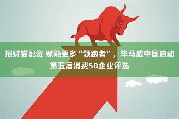 招财猫配资 赋能更多“领跑者”，毕马威中国启动第五届消费50企业评选