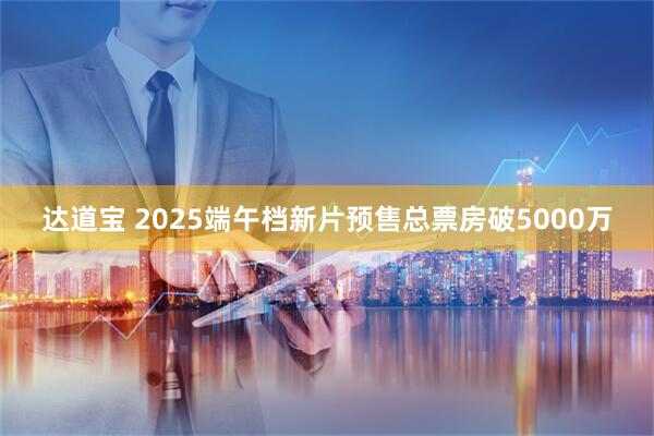 达道宝 2025端午档新片预售总票房破5000万
