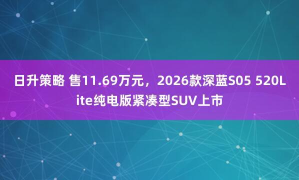 日升策略 售11.69万元，2026款深蓝S05 520Lite纯电版紧凑型SUV上市