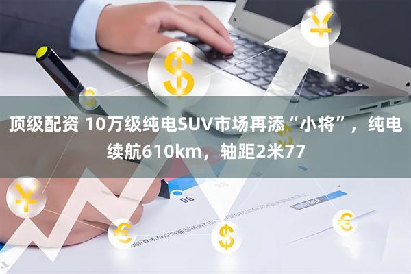 顶级配资 10万级纯电SUV市场再添“小将”，纯电续航610km，轴距2米77