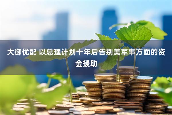 大御优配 以总理计划十年后告别美军事方面的资金援助
