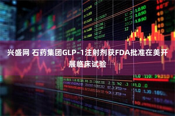 兴盛网 石药集团GLP-1注射剂获FDA批准在美开展临床试验