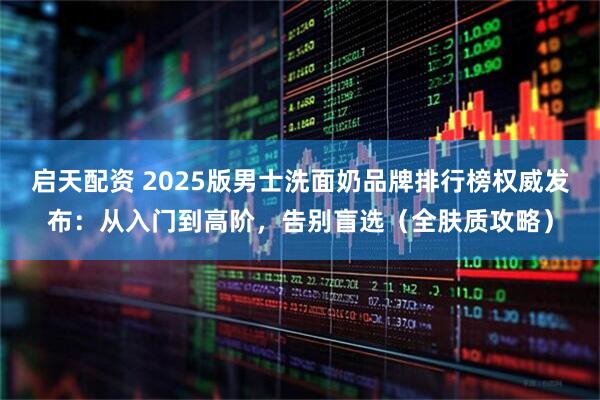 启天配资 2025版男士洗面奶品牌排行榜权威发布：从入门到高阶，告别盲选（全肤质攻略）