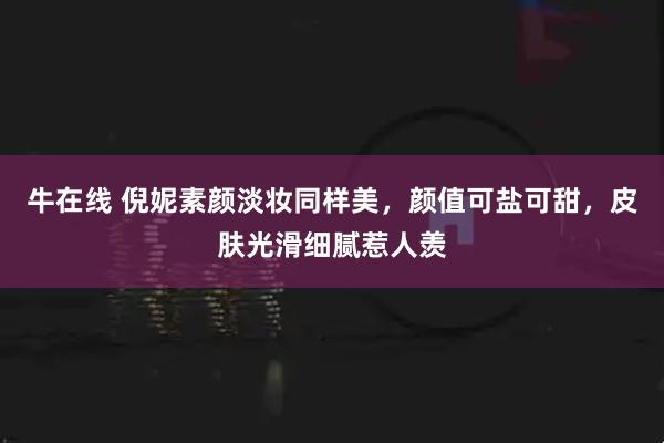 牛在线 倪妮素颜淡妆同样美，颜值可盐可甜，皮肤光滑细腻惹人羡