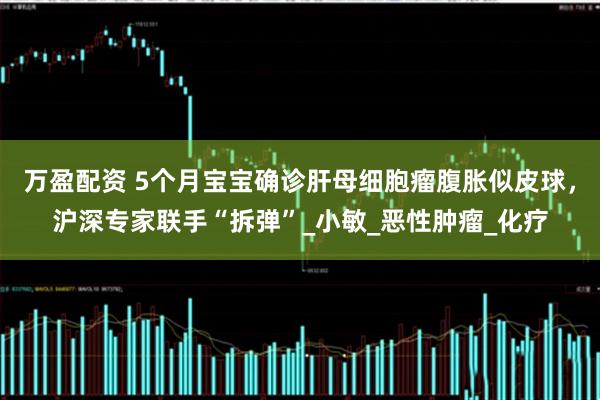 万盈配资 5个月宝宝确诊肝母细胞瘤腹胀似皮球，沪深专家联手“拆弹”_小敏_恶性肿瘤_化疗