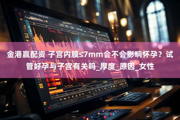 金港赢配资 子宫内膜≤7mm会不会影响怀孕？试管好孕与子宫有关吗_厚度_原因_女性