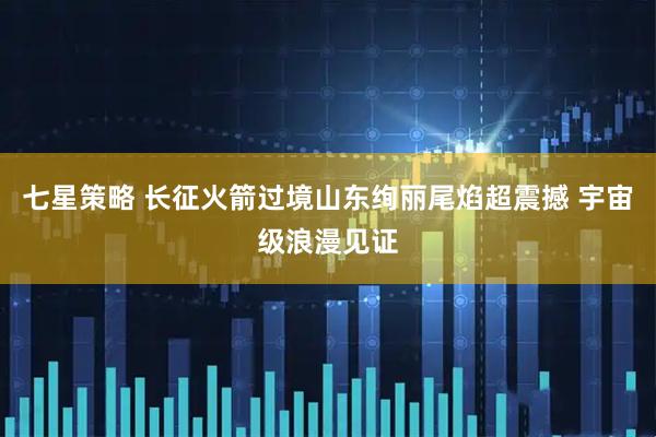 七星策略 长征火箭过境山东绚丽尾焰超震撼 宇宙级浪漫见证