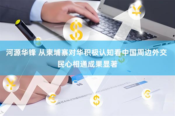 河源华锋 从柬埔寨对华积极认知看中国周边外交 民心相通成果显著