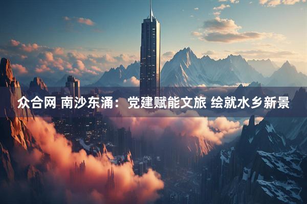 众合网 南沙东涌：党建赋能文旅 绘就水乡新景