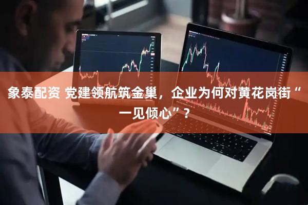 象泰配资 党建领航筑金巢，企业为何对黄花岗街“一见倾心”？